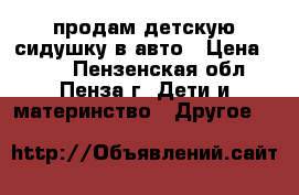 продам детскую сидушку в авто › Цена ­ 700 - Пензенская обл., Пенза г. Дети и материнство » Другое   